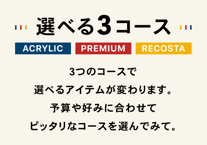 選べる3コース ACRYLIC PREMIUM RECOSTA 3つのコースで選べるアイテムが変わります。予算や好みに合わせてピッタリなコースを選んでみて。